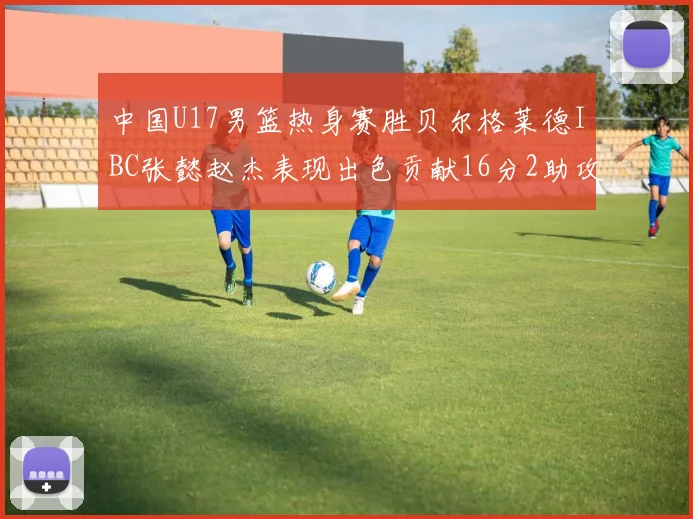 中国U17男篮热身赛胜贝尔格莱德IBC张懿赵杰表现出色贡献16分2助攻2抢断
