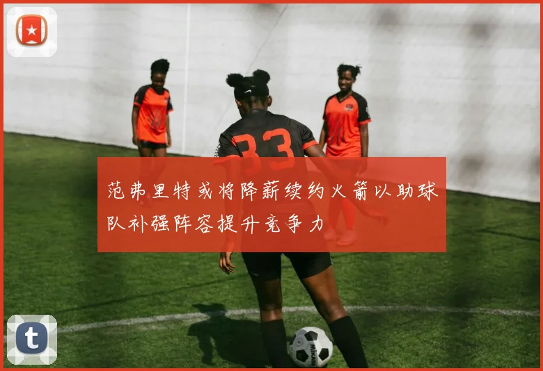 范弗里特或将降薪续约火箭以助球队补强阵容提升竞争力