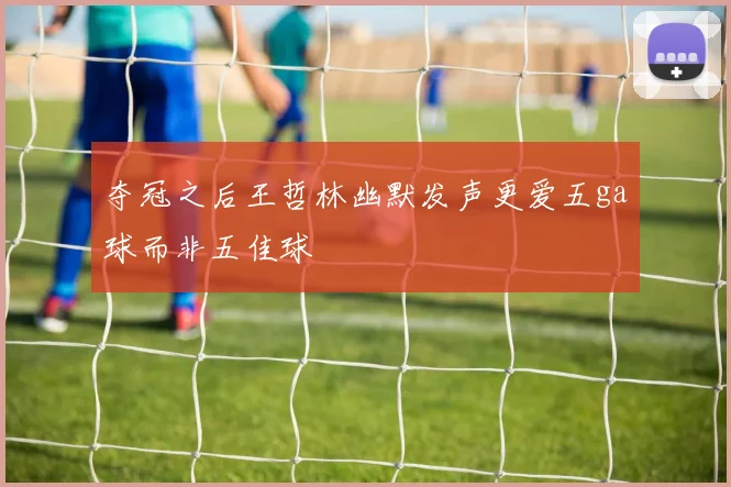 夺冠之后王哲林幽默发声更爱五ga球而非五佳球