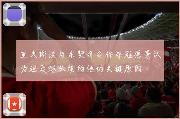 里夫斯谈与东契奇合作夺冠愿景认为这是球队续约他的关键原因