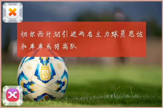 切尔西计划引进两名主力球员恩佐和库库或将离队