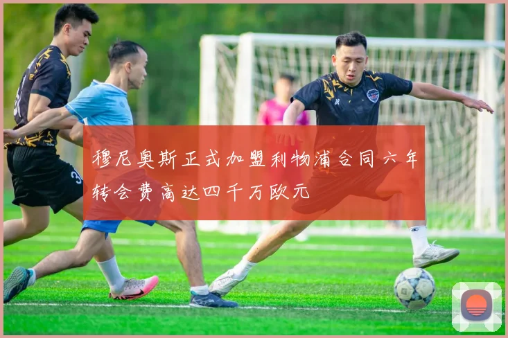 穆尼奥斯正式加盟利物浦合同六年转会费高达四千万欧元