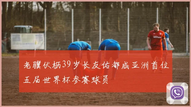 老骥伏枥39岁长友佑都成亚洲首位五届世界杯参赛球员