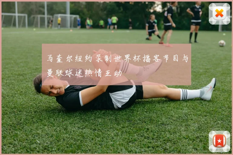 马奎尔纽约录制世界杯播客节目与曼联球迷热情互动