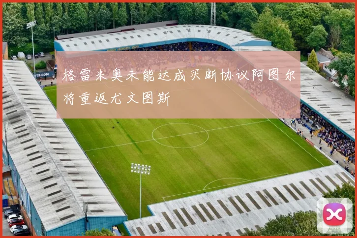 格雷米奥未能达成买断协议阿图尔将重返尤文图斯